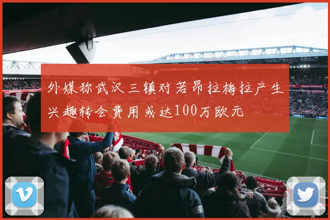 外媒称武汉三镇对若昂拉梅拉产生兴趣转会费用或达100万欧元