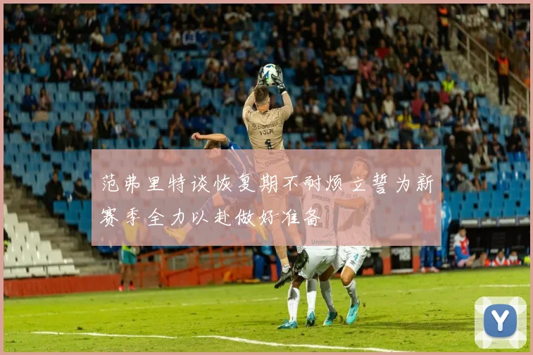 范弗里特谈恢复期不耐烦立誓为新赛季全力以赴做好准备