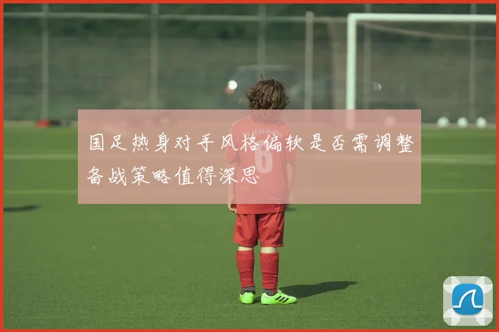 国足热身对手风格偏软是否需调整备战策略值得深思