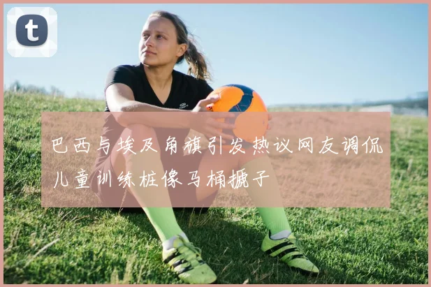 巴西与埃及角旗引发热议网友调侃儿童训练桩像马桶搋子