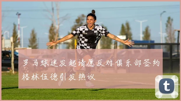 罗马球迷发起请愿反对俱乐部签约格林伍德引发热议