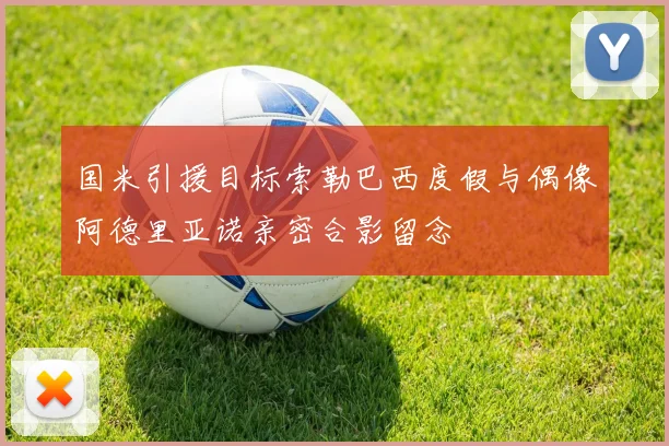 国米引援目标索勒巴西度假与偶像阿德里亚诺亲密合影留念