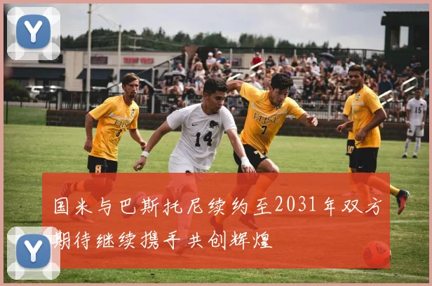 国米与巴斯托尼续约至2031年双方期待继续携手共创辉煌