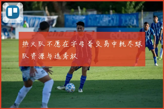热火队不愿在字母哥交易中耗尽球队资源与选秀权
