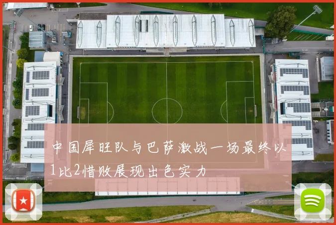 中国犀旺队与巴萨激战一场最终以1比2惜败展现出色实力
