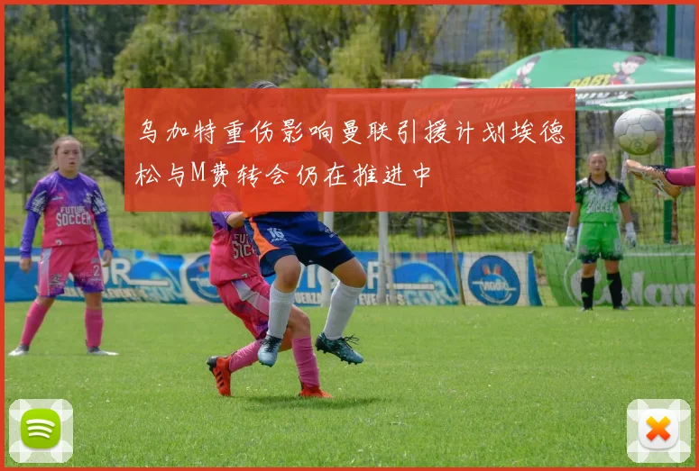 乌加特重伤影响曼联引援计划埃德松与M费转会仍在推进中