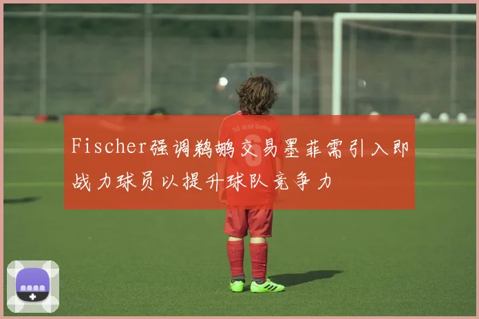 Fischer强调鹈鹕交易墨菲需引入即战力球员以提升球队竞争力