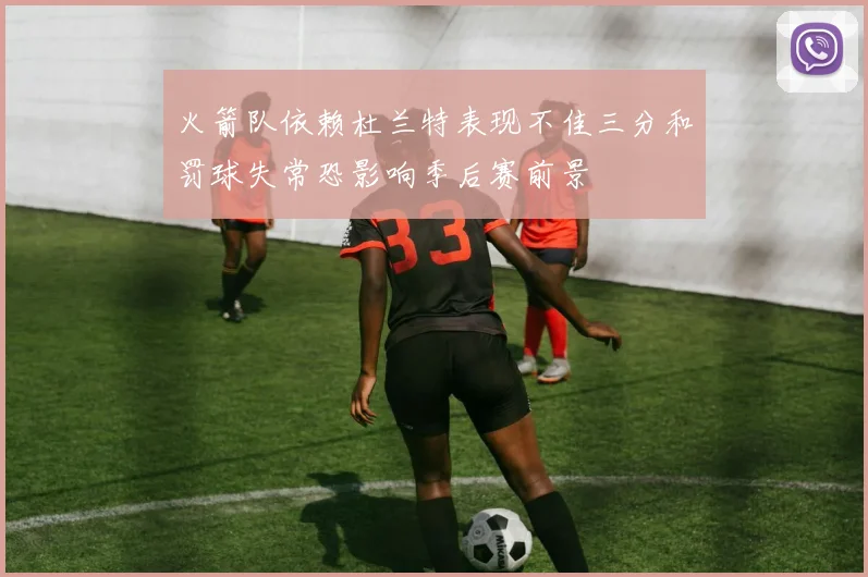 火箭队依赖杜兰特表现不佳三分和罚球失常恐影响季后赛前景