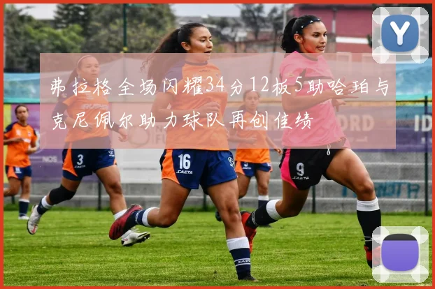 弗拉格全场闪耀34分12板5助哈珀与克尼佩尔助力球队再创佳绩