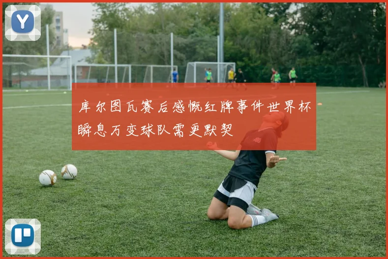 库尔图瓦赛后感慨红牌事件世界杯瞬息万变球队需更默契