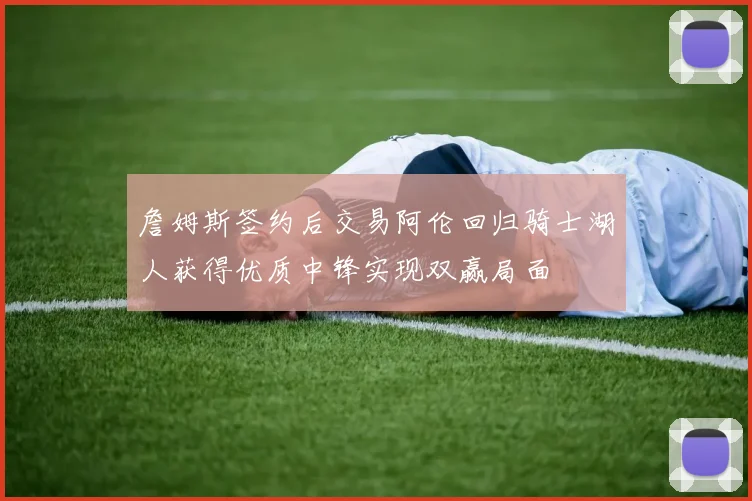 詹姆斯签约后交易阿伦回归骑士湖人获得优质中锋实现双赢局面