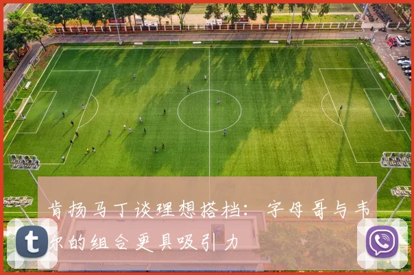 肯扬马丁谈理想搭档：字母哥与韦尔的组合更具吸引力