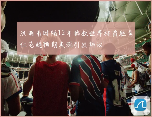 洪明甫时隔12年执教世界杯首胜黄仁范超预期表现引发热议