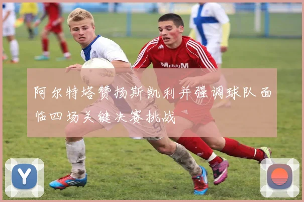 阿尔特塔赞扬斯凯利并强调球队面临四场关键决赛挑战