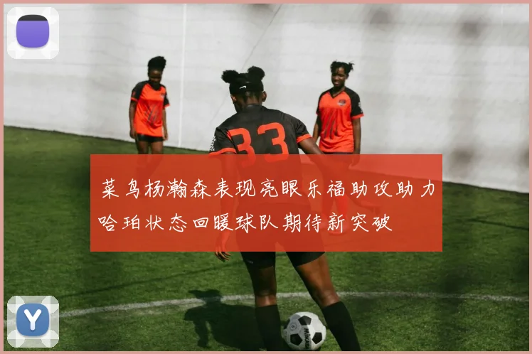 菜鸟杨瀚森表现亮眼乐福助攻助力哈珀状态回暖球队期待新突破