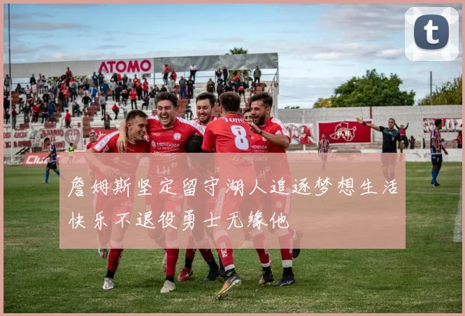 詹姆斯坚定留守湖人追逐梦想生活快乐不退役勇士无缘他