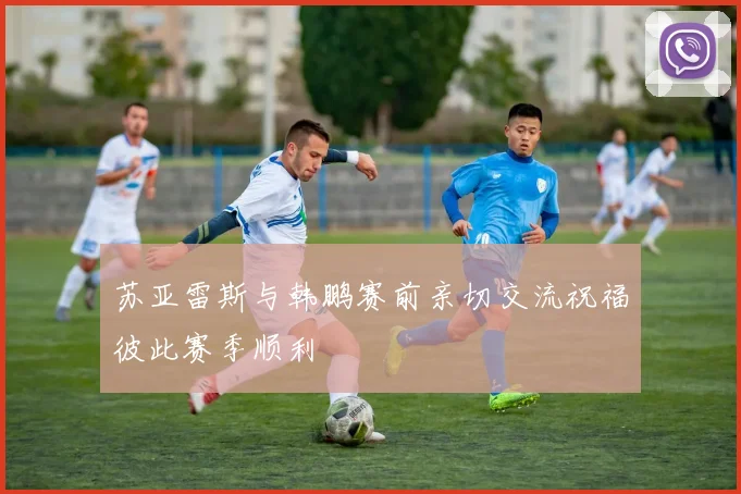 苏亚雷斯与韩鹏赛前亲切交流祝福彼此赛季顺利