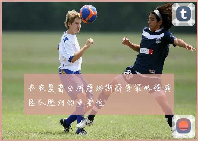 香农夏普分析詹姆斯薪资策略强调团队胜利的重要性