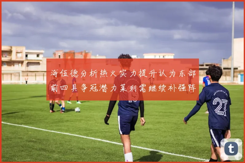 海伍德分析热火实力提升认为东部前四具争冠潜力莱利需继续补强阵容