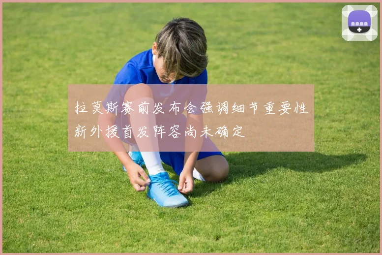 拉莫斯赛前发布会强调细节重要性新外援首发阵容尚未确定