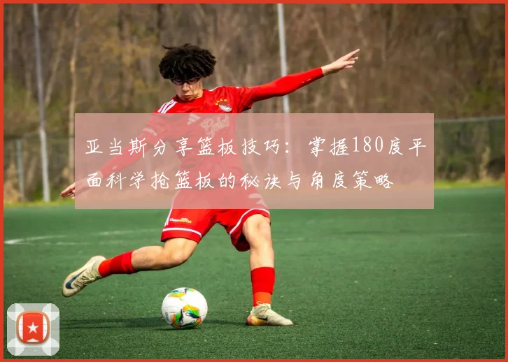 亚当斯分享篮板技巧：掌握180度平面科学抢篮板的秘诀与角度策略