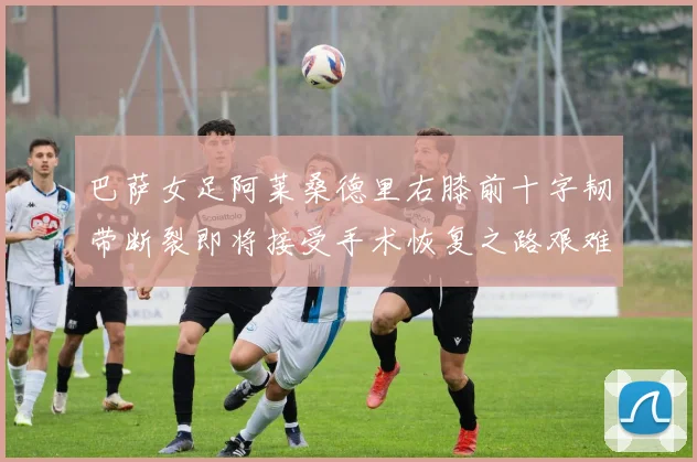 巴萨女足阿莱桑德里右膝前十字韧带断裂即将接受手术恢复之路艰难