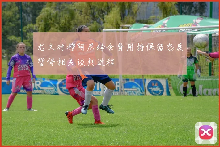 尤文对穆阿尼转会费用持保留态度暂停相关谈判进程