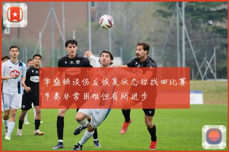 华盛顿谈伤后恢复状态称找回比赛节奏非常困难但有所进步
