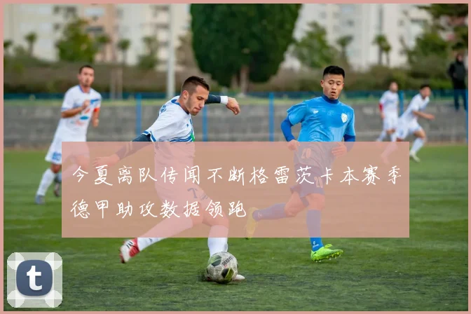 今夏离队传闻不断格雷茨卡本赛季德甲助攻数据领跑