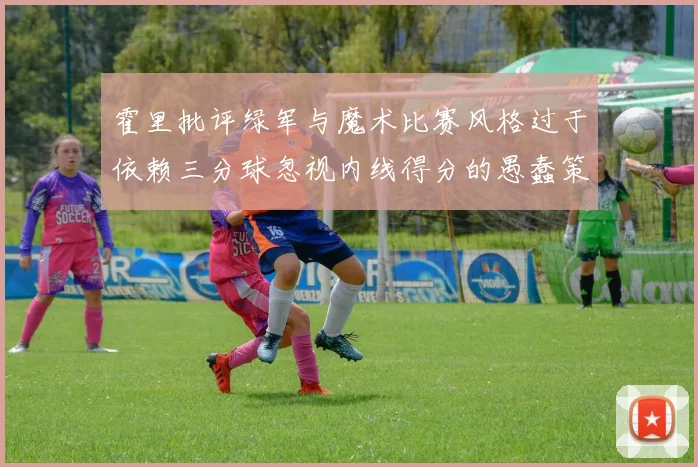 霍里批评绿军与魔术比赛风格过于依赖三分球忽视内线得分的愚蠢策略