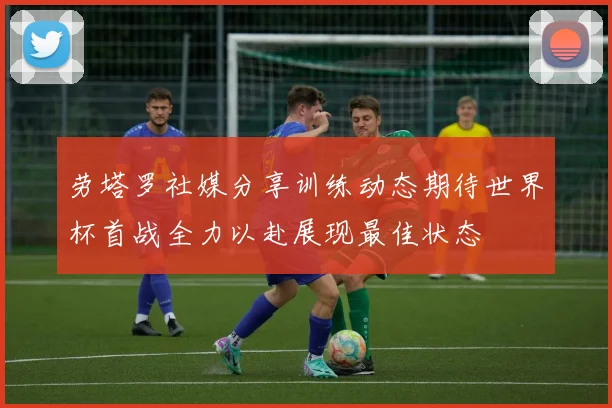 劳塔罗社媒分享训练动态期待世界杯首战全力以赴展现最佳状态