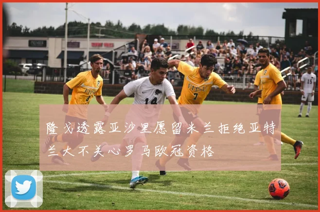 隆戈透露亚沙里愿留米兰拒绝亚特兰大不关心罗马欧冠资格