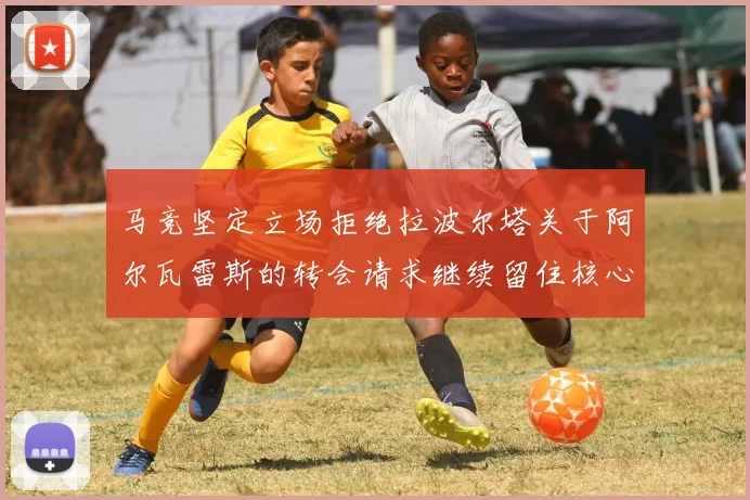 马竞坚定立场拒绝拉波尔塔关于阿尔瓦雷斯的转会请求继续留住核心球员