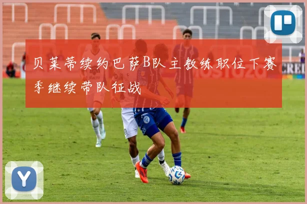 贝莱蒂续约巴萨B队主教练职位下赛季继续带队征战