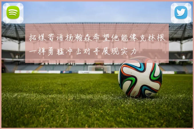 拓媒寄语杨瀚森希望他能像克林根一样勇猛冲击对手展现实力
