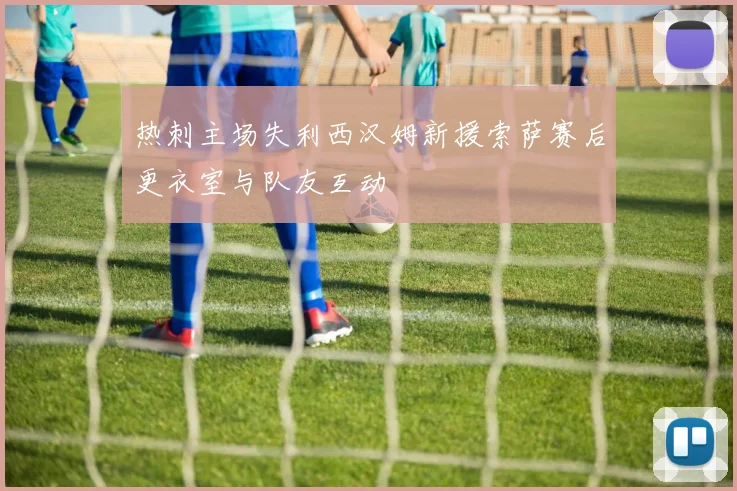 热刺主场失利西汉姆新援索萨赛后更衣室与队友互动